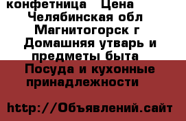  конфетница › Цена ­ 500 - Челябинская обл., Магнитогорск г. Домашняя утварь и предметы быта » Посуда и кухонные принадлежности   